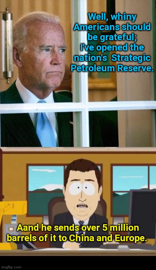 Biden on the Strategic Petroleum Reserve. | Well, whiny Americans should be grateful; I've opened the nation's  Strategic Petroleum Reserve. Aand he sends over 5 million barrels of it to China and Europe. | image tagged in sad joe biden,biden fuel shortage,manufactured shortage,liberal logic,biden fail,gas prices | made w/ Imgflip meme maker