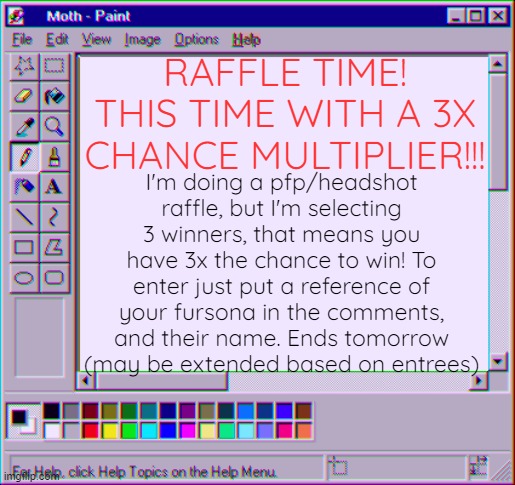 3x the chance to win! ends tomorrow | RAFFLE TIME! THIS TIME WITH A 3X CHANCE MULTIPLIER!!! I'm doing a pfp/headshot raffle, but I'm selecting 3 winners, that means you have 3x the chance to win! To enter just put a reference of your fursona in the comments, and their name. Ends tomorrow (may be extended based on entrees) | image tagged in moth temp 4 | made w/ Imgflip meme maker