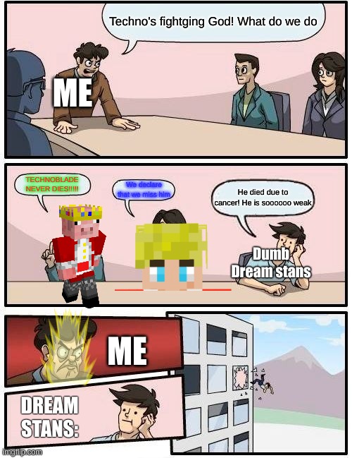 Boardroom Meeting Suggestion Meme | Techno's fightging God! What do we do; ME; TECHNOBLADE NEVER DIES!!!!! We declare that we miss him; He died due to cancer! He is soooooo weak; Dumb Dream stans; ME; DREAM STANS: | image tagged in memes,boardroom meeting suggestion | made w/ Imgflip meme maker
