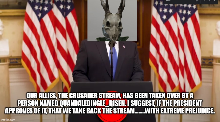 President IncognitoGuy announcement | OUR ALLIES, THE CRUSADER STREAM, HAS BEEN TAKEN OVER BY A PERSON NAMED QUANDALEDINGLE_RISEN. I SUGGEST, IF THE PRESIDENT APPROVES OF IT, THAT WE TAKE BACK THE STREAM........WITH EXTREME PREJUDICE. | made w/ Imgflip meme maker