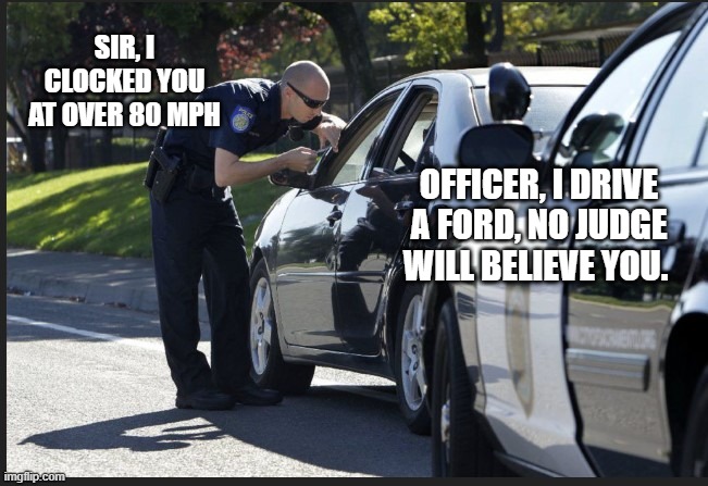 ford |  SIR, I CLOCKED YOU AT OVER 80 MPH; OFFICER, I DRIVE A FORD, NO JUDGE WILL BELIEVE YOU. | image tagged in ford,speeding,80 mph,officer,police | made w/ Imgflip meme maker