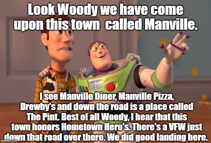 manville |  Look Woody we have come upon this town  called Manville. I see Manville Diner, Manville Pizza, Drewby's and down the road is a place called The Pint. Best of all Woody, I hear that this town honors Hometown Hero's. There's a VFW just down that road over there. We did good landing here. | image tagged in memes,x x everywhere,woody,manville strong,lisa paye,nj | made w/ Imgflip meme maker