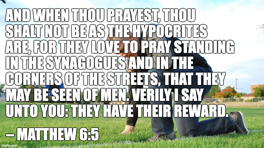 Public Prayer | AND WHEN THOU PRAYEST, THOU
SHALT NOT BE AS THE HYPOCRITES
ARE, FOR THEY LOVE TO PRAY STANDING
IN THE SYNAGOGUES AND IN THE
CORNERS OF THE STREETS, THAT THEY
MAY BE SEEN OF MEN. VERILY I SAY
UNTO YOU: THEY HAVE THEIR REWARD. – MATTHEW 6:5 | image tagged in scotus,prayer | made w/ Imgflip meme maker