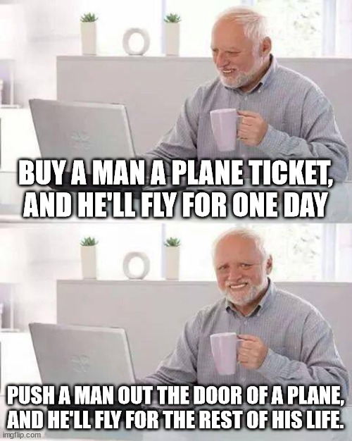 it's a solid wisdom | BUY A MAN A PLANE TICKET, AND HE'LL FLY FOR ONE DAY; PUSH A MAN OUT THE DOOR OF A PLANE, AND HE'LL FLY FOR THE REST OF HIS LIFE. | image tagged in memes,hide the pain harold | made w/ Imgflip meme maker