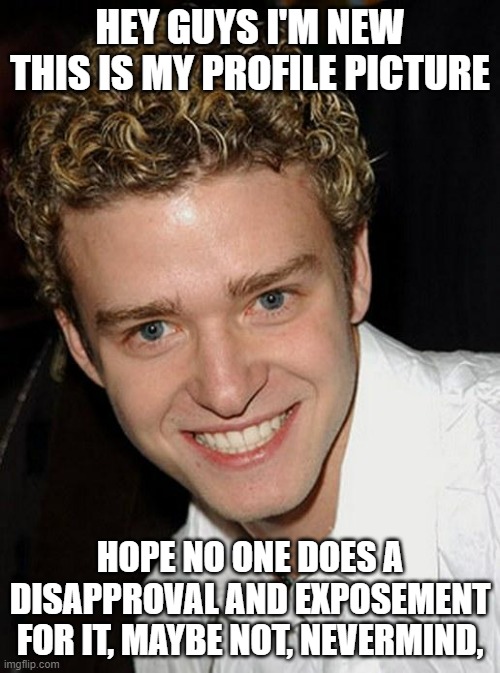 Justin Timberlake | HEY GUYS I'M NEW THIS IS MY PROFILE PICTURE; HOPE NO ONE DOES A DISAPPROVAL AND EXPOSEMENT FOR IT, MAYBE NOT, NEVERMIND, | image tagged in justin timberlake | made w/ Imgflip meme maker