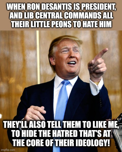 Donal Trump Birthday | WHEN RON DESANTIS IS PRESIDENT,
AND LIB CENTRAL COMMANDS ALL
THEIR LITTLE PEONS TO HATE HIM THEY'LL ALSO TELL THEM TO LIKE ME,
TO HIDE THE H | image tagged in donal trump birthday | made w/ Imgflip meme maker
