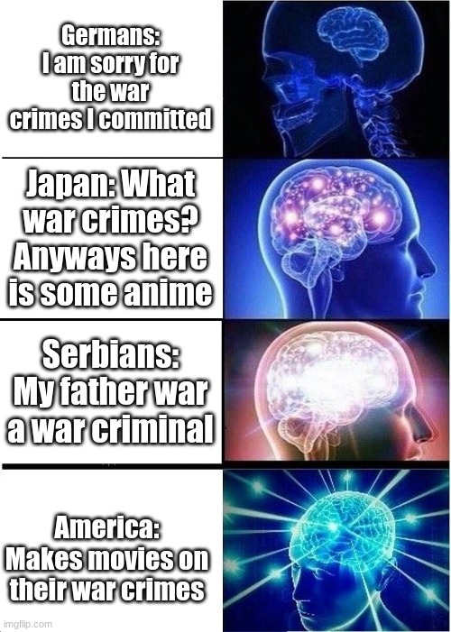 Expanding Brain Meme | Germans: I am sorry for the war crimes I committed; Japan: What war crimes? Anyways here is some anime; Serbians: My father war a war criminal; America: Makes movies on their war crimes | image tagged in memes,expanding brain | made w/ Imgflip meme maker