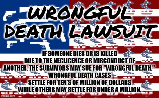 Wrongful Death Lawsuit | WRONGFUL DEATH LAWSUIT; IF SOMEONE DIES OR IS KILLED DUE TO THE NEGLIGENCE OR MISCONDUCT OF ANOTHER, THE SURVIVORS MAY SUE FOR "WRONGFUL DEATH." 
WRONGFUL DEATH CASES SETTLE FOR TEN'S OF MILLION OF DOLLARS WHILE OTHERS MAY SETTLE FOR UNDER A MILLION. | image tagged in lawsuit,wrongful,death,america,money,guns | made w/ Imgflip meme maker