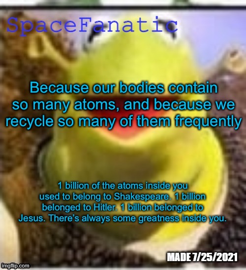 And 1 billion of the atoms in you used to belong to me. | Because our bodies contain so many atoms, and because we recycle so many of them frequently; 1 billion of the atoms inside you used to belong to Shakespeare. 1 billion belonged to Hitler. 1 billion belonged to Jesus. There’s always some greatness inside you. | image tagged in spacefanatic announcement temp | made w/ Imgflip meme maker