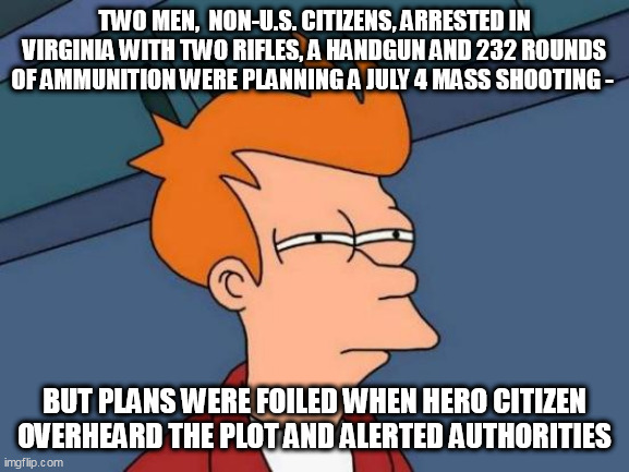 Futurama Fry Meme | TWO MEN,  NON-U.S. CITIZENS, ARRESTED IN VIRGINIA WITH TWO RIFLES, A HANDGUN AND 232 ROUNDS OF AMMUNITION WERE PLANNING A JULY 4 MASS SHOOTING -; BUT PLANS WERE FOILED WHEN HERO CITIZEN OVERHEARD THE PLOT AND ALERTED AUTHORITIES | image tagged in memes,futurama fry | made w/ Imgflip meme maker