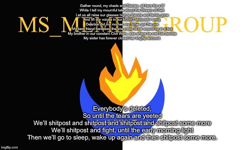 MSMG Flag | Gather round, my chads and Stacies, sit here for a lil’
While I tell my mournful tale about the Stream of Hell.
Let us all raise our glasses high to friends and family gone
And lift our voices in our MSMG shitpostin’ song.
Deletion did my mother, my father got the pox
My best friend harassed the site mods till he wound up in a box
My brother in our constant Civil Wars, was where he met his demise
My sister has forever closed her Imgflip account. Everybody’s deleted,
So until the tears are yeeted
We’ll shitpost and shitpost and shitpost and shitpost some more
We’ll shitpost and fight, until the early morning light
Then we’ll go to sleep, wake up again and then shitpost some more. | image tagged in msmg flag | made w/ Imgflip meme maker