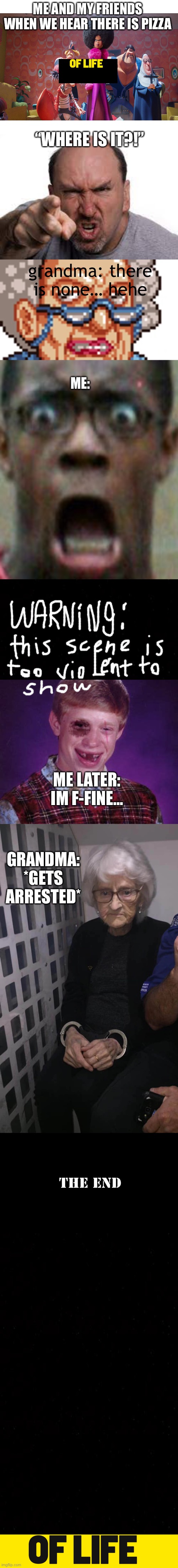 Some stupid thing I’ll regret making later | ME AND MY FRIENDS WHEN WE HEAR THERE IS PIZZA; “WHERE IS IT?!”; grandma: there is none… hehe; ME:; ME LATER: IM F-FINE…; GRANDMA: *GETS ARRESTED* | image tagged in blank white template | made w/ Imgflip meme maker