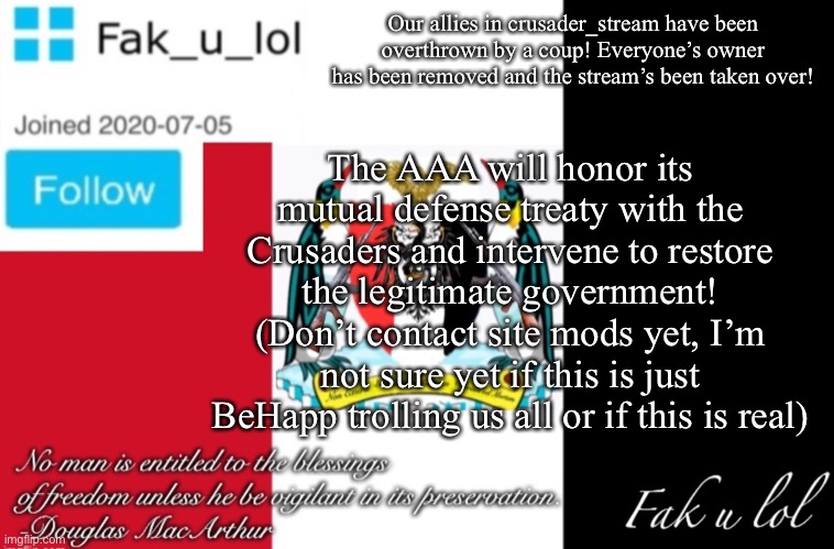 Situation in crusader_stream (note: I think it’s just BeHapp trolling) | Our allies in crusader_stream have been overthrown by a coup! Everyone’s owner has been removed and the stream’s been taken over! The AAA will honor its mutual defense treaty with the Crusaders and intervene to restore the legitimate government!
(Don’t contact site mods yet, I’m not sure yet if this is just BeHapp trolling us all or if this is real) | image tagged in fak_u_lol aaa announcement template | made w/ Imgflip meme maker