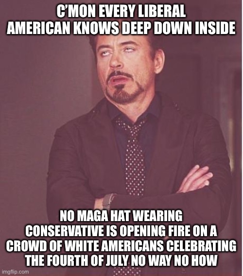 Face You Make Robert Downey Jr | C’MON EVERY LIBERAL AMERICAN KNOWS DEEP DOWN INSIDE; NO MAGA HAT WEARING CONSERVATIVE IS OPENING FIRE ON A CROWD OF WHITE AMERICANS CELEBRATING THE FOURTH OF JULY NO WAY NO HOW | image tagged in memes,face you make robert downey jr,political meme,mass shooting | made w/ Imgflip meme maker