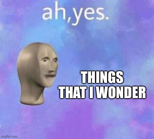 Ah yes | THINGS THAT I WONDER | image tagged in ah yes | made w/ Imgflip meme maker