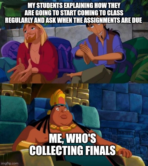 road to el dorado | MY STUDENTS EXPLAINING HOW THEY ARE GOING TO START COMING TO CLASS REGULARLY AND ASK WHEN THE ASSIGNMENTS ARE DUE; ME, WHO'S COLLECTING FINALS | image tagged in road to el dorado,teacher,finals | made w/ Imgflip meme maker
