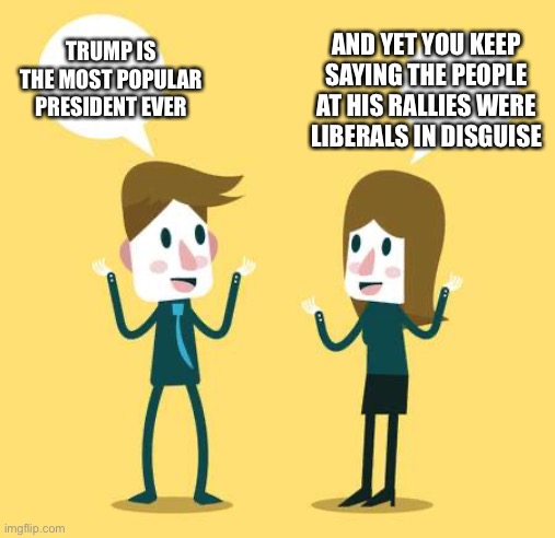 Two People Talking | AND YET YOU KEEP SAYING THE PEOPLE AT HIS RALLIES WERE LIBERALS IN DISGUISE; TRUMP IS THE MOST POPULAR PRESIDENT EVER | image tagged in two people talking | made w/ Imgflip meme maker