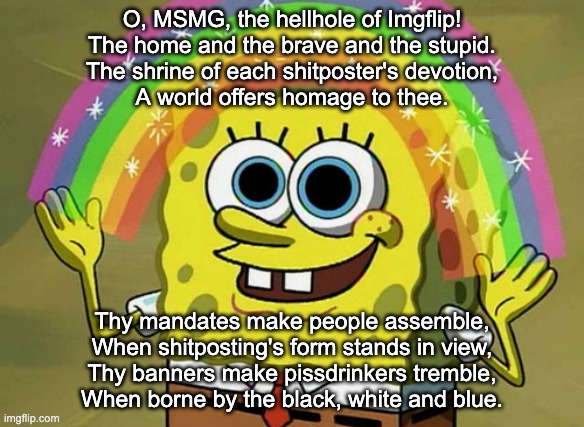 Imagination Spongebob | O, MSMG, the hellhole of Imgflip!
The home and the brave and the stupid.
The shrine of each shitposter's devotion,
A world offers homage to thee. Thy mandates make people assemble,
When shitposting's form stands in view,
Thy banners make pissdrinkers tremble,
When borne by the black, white and blue. | image tagged in memes,imagination spongebob | made w/ Imgflip meme maker
