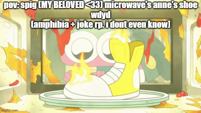 that moment when you drop the hair chalk on the carpet and it takes 2 hours to wash out | pov: spig (MY BELOVED <33) microwave's anne's shoe
wdyd
(amphibia + joke rp. i dont even know) | made w/ Imgflip meme maker