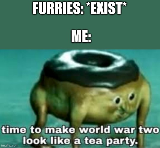 time to make world war 2 look like a tea party | FURRIES: *EXIST*; ME: | image tagged in time to make world war 2 look like a tea party | made w/ Imgflip meme maker