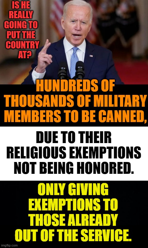 How Much Of A Detriment | IS HE REALLY GOING TO PUT THE   COUNTRY      AT? HUNDREDS OF THOUSANDS OF MILITARY MEMBERS TO BE CANNED, DUE TO THEIR RELIGIOUS EXEMPTIONS NOT BEING HONORED. ONLY GIVING EXEMPTIONS TO THOSE ALREADY OUT OF THE SERVICE. | image tagged in memes,politics,joe biden,vaccine,military,get outta here | made w/ Imgflip meme maker