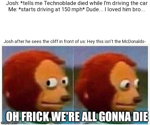 If technoblade dies, we all die too! | Josh: *tells me Technoblade died while I'm driving the car
Me: *starts driving at 150 mph* Dude... I loved him bro... Josh after he sees the cliff in front of us: Hey this isn't the McDonalds-; OH FRICK WE'RE ALL GONNA DIE | image tagged in memes,monkey puppet | made w/ Imgflip meme maker