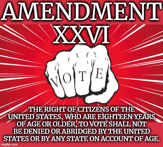 AMENDMENT XXVI | AMENDMENT XXVI; THE RIGHT OF CITIZENS OF THE UNITED STATES, WHO ARE EIGHTEEN YEARS OF AGE OR OLDER, TO VOTE SHALL NOT BE DENIED OR ABRIDGED BY THE UNITED STATES OR BY ANY STATE ON ACCOUNT OF AGE. | image tagged in amendment 26,vote,18,age,rights,citizen | made w/ Imgflip meme maker