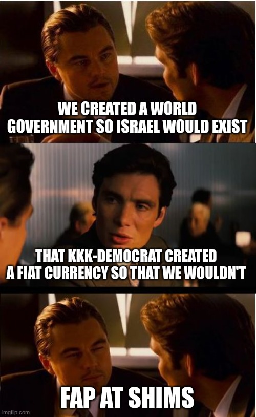 Inception Meme | WE CREATED A WORLD GOVERNMENT SO ISRAEL WOULD EXIST THAT KKK-DEMOCRAT CREATED A FIAT CURRENCY SO THAT WE WOULDN'T FAP AT SHIMS | image tagged in memes,inception | made w/ Imgflip meme maker