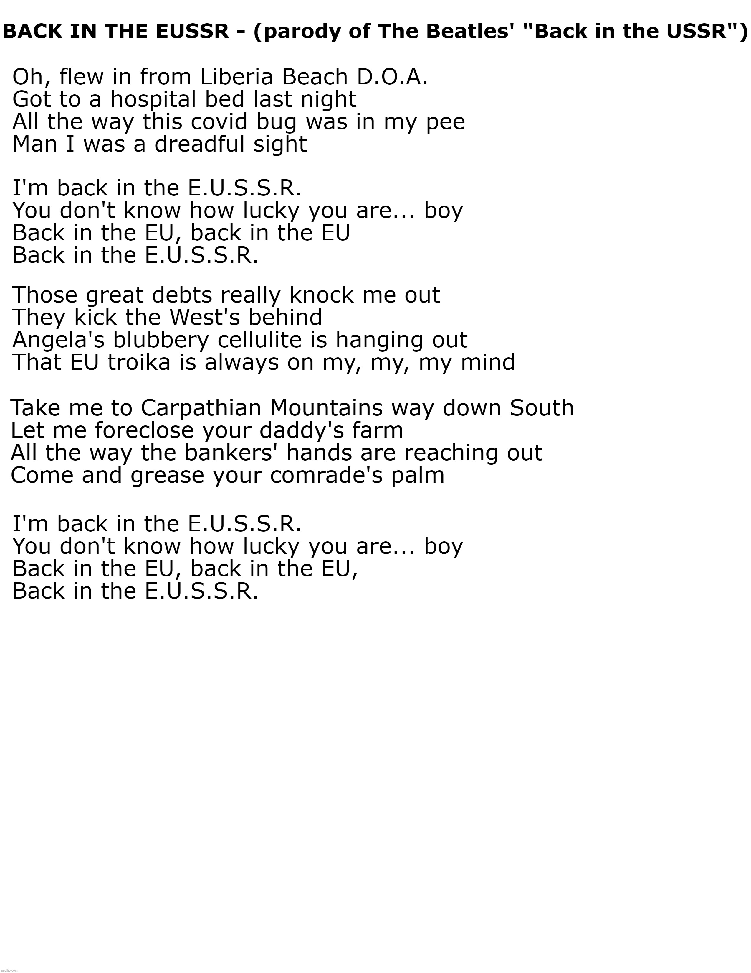 Back in the EUSSR | BACK IN THE EUSSR - (parody of The Beatles' "Back in the USSR"); Oh, flew in from Liberia Beach D.O.A.
Got to a hospital bed last night
All the way this covid bug was in my pee
Man I was a dreadful sight; I'm back in the E.U.S.S.R.
You don't know how lucky you are... boy
Back in the EU, back in the EU
Back in the E.U.S.S.R. Those great debts really knock me out
They kick the West's behind
Angela's blubbery cellulite is hanging out
That EU troika is always on my, my, my mind; Take me to Carpathian Mountains way down South
Let me foreclose your daddy's farm
All the way the bankers' hands are reaching out
Come and grease your comrade's palm; I'm back in the E.U.S.S.R.
You don't know how lucky you are... boy
Back in the EU, back in the EU,
Back in the E.U.S.S.R. | image tagged in eussr,european union | made w/ Imgflip meme maker