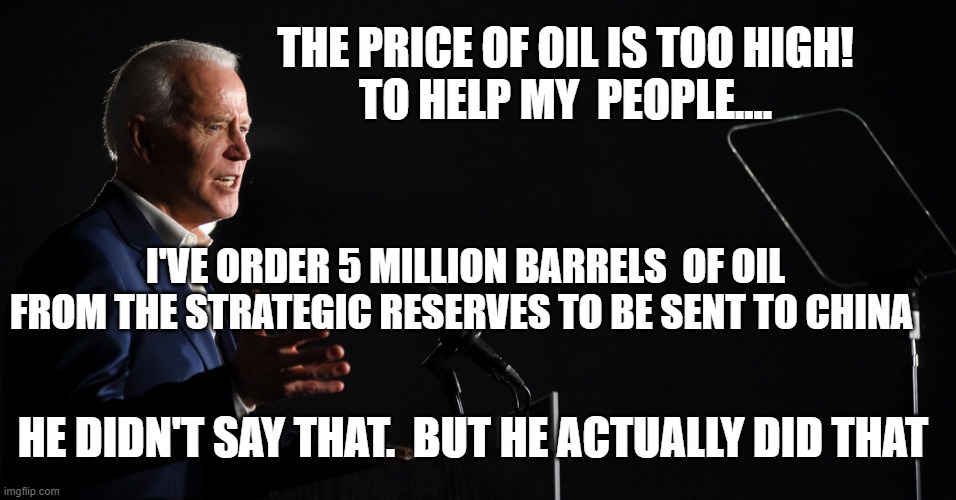 China owns Biden | THE PRICE OF OIL IS TOO HIGH!
TO HELP MY  PEOPLE.... I'VE ORDER 5 MILLION BARRELS  OF OIL FROM THE STRATEGIC RESERVES TO BE SENT TO CHINA; HE DIDN'T SAY THAT.  BUT HE ACTUALLY DID THAT | image tagged in biden babbles | made w/ Imgflip meme maker