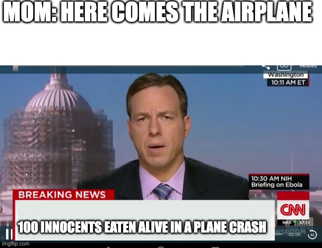 hmmm | MOM: HERE COMES THE AIRPLANE; 100 INNOCENTS EATEN ALIVE IN A PLANE CRASH | image tagged in memes,blank transparent square,cnn breaking news template | made w/ Imgflip meme maker