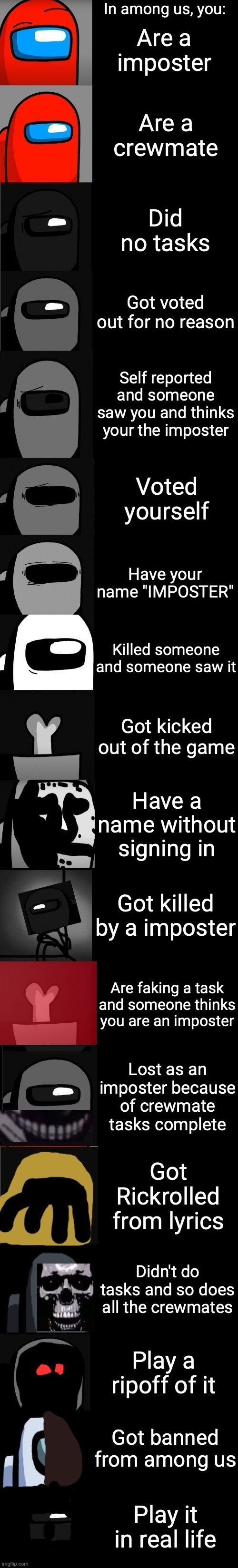 Among us becoming uncanny extended | In among us, you:; Are a imposter; Are a crewmate; Did no tasks; Got voted out for no reason; Self reported and someone saw you and thinks your the imposter; Voted yourself; Have your name "IMPOSTER"; Killed someone and someone saw it; Got kicked out of the game; Have a name without signing in; Got killed by a imposter; Are faking a task and someone thinks you are an imposter; Lost as an imposter because of crewmate tasks complete; Got Rickrolled from lyrics; Didn't do tasks and so does all the crewmates; Play a ripoff of it; Got banned from among us; Play it in real life | image tagged in among us becoming uncanny extended,among us,ur acting kinda sus,sus,uncanny | made w/ Imgflip meme maker