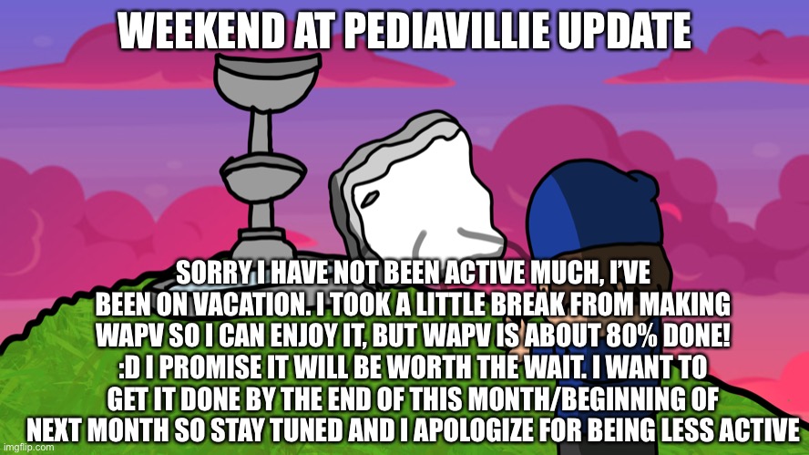 WAPV UPDATE! | WEEKEND AT PEDIAVILLIE UPDATE; SORRY I HAVE NOT BEEN ACTIVE MUCH, I’VE BEEN ON VACATION. I TOOK A LITTLE BREAK FROM MAKING WAPV SO I CAN ENJOY IT, BUT WAPV IS ABOUT 80% DONE! :D I PROMISE IT WILL BE WORTH THE WAIT. I WANT TO GET IT DONE BY THE END OF THIS MONTH/BEGINNING OF NEXT MONTH SO STAY TUNED AND I APOLOGIZE FOR BEING LESS ACTIVE | made w/ Imgflip meme maker