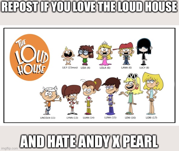 sorry, autocorrect went off again. repost if you hate loud house and love andy x pearl | REPOST IF YOU LOVE THE LOUD HOUSE; AND HATE ANDY X PEARL | image tagged in the loud house,the loud house is bad,patsff is better than the loud house,andy x pearl is better than the loud house | made w/ Imgflip meme maker