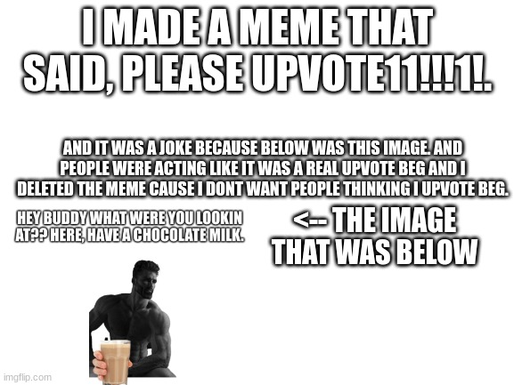 come on people. look at the full thing and dont judge me in the comments. | I MADE A MEME THAT SAID, PLEASE UPVOTE11!!!1!. AND IT WAS A JOKE BECAUSE BELOW WAS THIS IMAGE. AND PEOPLE WERE ACTING LIKE IT WAS A REAL UPVOTE BEG AND I DELETED THE MEME CAUSE I DONT WANT PEOPLE THINKING I UPVOTE BEG. <-- THE IMAGE THAT WAS BELOW | image tagged in blank white template | made w/ Imgflip meme maker