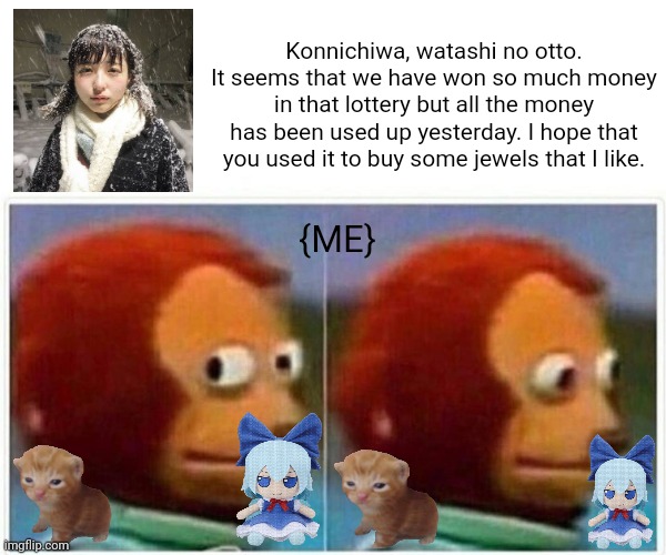 Monkey Puppet | Konnichiwa, watashi no otto.
It seems that we have won so much money in that lottery but all the money has been used up yesterday. I hope that you used it to buy some jewels that I like. {ME} | image tagged in memes,fumo,dolls | made w/ Imgflip meme maker