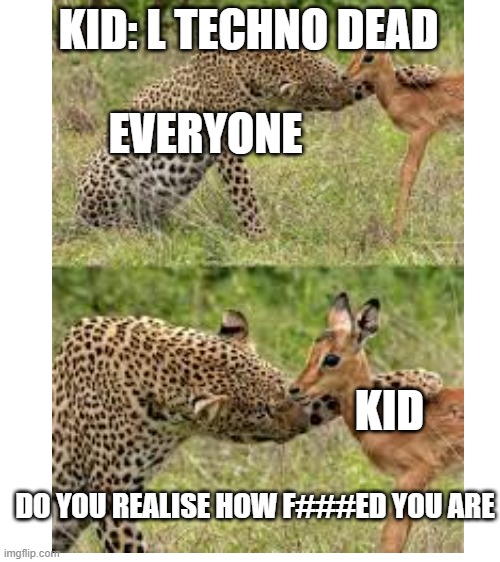 rest in peace techno we will not let these people disturb you | KID: L TECHNO DEAD; EVERYONE; KID; DO YOU REALISE HOW F###ED YOU ARE | image tagged in blank white template | made w/ Imgflip meme maker