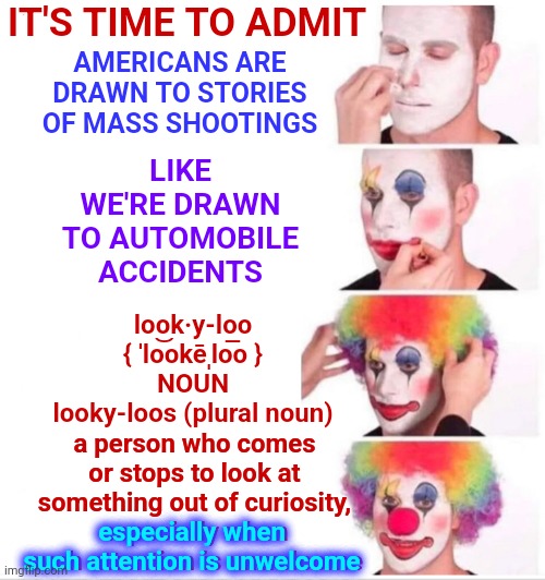 Time To Take A Serious Look At Our Programming And All Of Our Programmers | IT'S TIME TO ADMIT; LIKE WE'RE DRAWN TO AUTOMOBILE ACCIDENTS; AMERICANS ARE DRAWN TO STORIES OF MASS SHOOTINGS; look·y-loo
{ ˈlo͝okēˌlo͞o }
NOUN
looky-loos (plural noun); a person who comes or stops to look at something out of curiosity, especially when such attention is unwelcome; especially when
such attention is unwelcome | image tagged in memes,clown applying makeup,programming,programmers,program,reboot | made w/ Imgflip meme maker