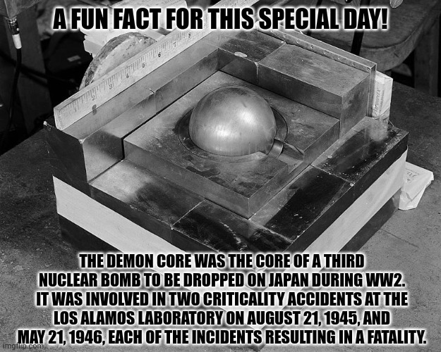 A FUN FACT FOR THIS SPECIAL DAY! THE DEMON CORE WAS THE CORE OF A THIRD NUCLEAR BOMB TO BE DROPPED ON JAPAN DURING WW2.
IT WAS INVOLVED IN TWO CRITICALITY ACCIDENTS AT THE LOS ALAMOS LABORATORY ON AUGUST 21, 1945, AND MAY 21, 1946, EACH OF THE INCIDENTS RESULTING IN A FATALITY. | image tagged in memes,demon,fuels | made w/ Imgflip meme maker