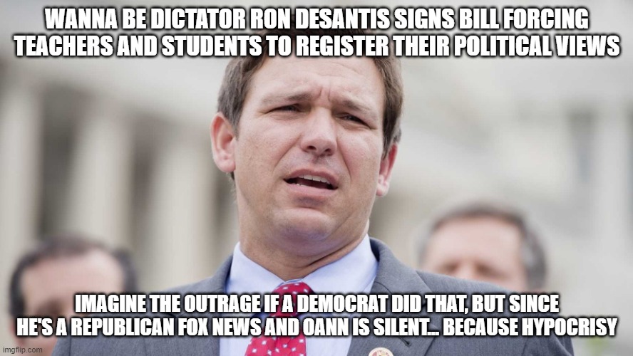 Ron Desantis | WANNA BE DICTATOR RON DESANTIS SIGNS BILL FORCING TEACHERS AND STUDENTS TO REGISTER THEIR POLITICAL VIEWS; IMAGINE THE OUTRAGE IF A DEMOCRAT DID THAT, BUT SINCE HE'S A REPUBLICAN FOX NEWS AND OANN IS SILENT... BECAUSE HYPOCRISY | image tagged in ron desantis | made w/ Imgflip meme maker