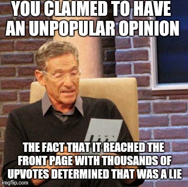 Maury Lie Detector | YOU CLAIMED TO HAVE AN UNPOPULAR OPINION THE FACT THAT IT REACHED THE FRONT PAGE WITH THOUSANDS OF UPVOTES DETERMINED THAT WAS A LIE | image tagged in memes,maury lie detector,AdviceAnimals | made w/ Imgflip meme maker
