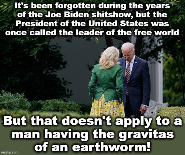Joe Biden has diminished not only the presidency, but also the United States | It's been forgotten during the years
of the Joe Biden shitshow, but the
President of the United States was
once called the leader of the free world; But that doesn't apply to a
man having the gravitas
of an earthworm! | image tagged in memes,joe biden,jill biden,shitshow,democrats,presidency | made w/ Imgflip meme maker