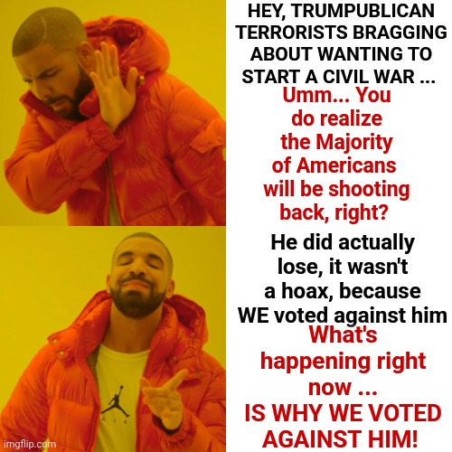 It's Funny You Think Dems Don't Own The Same Crap You Own | HEY, TRUMPUBLICAN TERRORISTS BRAGGING ABOUT WANTING TO START A CIVIL WAR ... Umm... You do realize
the Majority of Americans 
will be shooting back, right? He did actually lose, it wasn't a hoax, because WE voted against him; What's happening right now ...
IS WHY WE VOTED AGAINST HIM! | image tagged in memes,drake hotline bling,democrats,republicans,trumpublican terrorists,lock them up | made w/ Imgflip meme maker