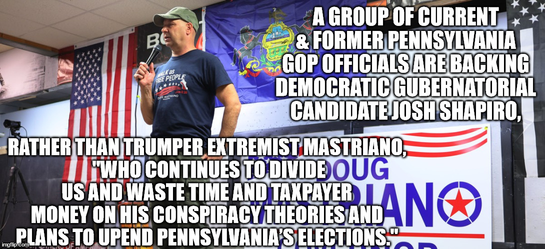 Will anything ever convince the magats? | A GROUP OF CURRENT & FORMER PENNSYLVANIA GOP OFFICIALS ARE BACKING DEMOCRATIC GUBERNATORIAL CANDIDATE JOSH SHAPIRO, RATHER THAN TRUMPER EXTREMIST MASTRIANO,
 "WHO CONTINUES TO DIVIDE US AND WASTE TIME AND TAXPAYER MONEY ON HIS CONSPIRACY THEORIES AND PLANS TO UPEND PENNSYLVANIA’S ELECTIONS." | image tagged in republicans vote for democrats,defeat trump and his followers | made w/ Imgflip meme maker