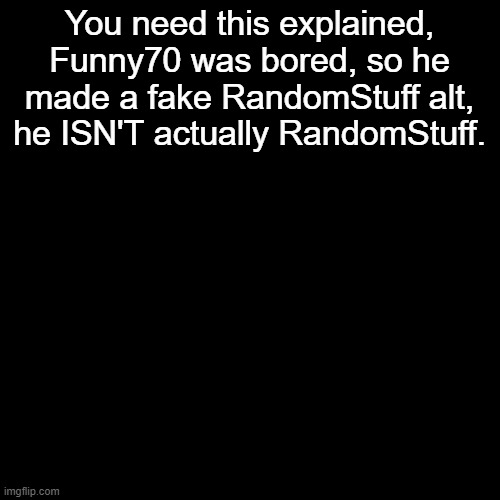 [owner note: funny70 is making lewds and its not a joke alt] | You need this explained, Funny70 was bored, so he made a fake RandomStuff alt, he ISN'T actually RandomStuff. | image tagged in memes,blank transparent square | made w/ Imgflip meme maker