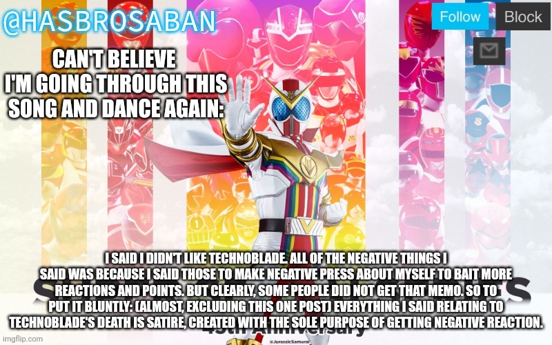 I want you to ban me if this happens again. (Ie: me saying something to get negative feedback and not say it's for negative feed | CAN'T BELIEVE  I'M GOING THROUGH THIS SONG AND DANCE AGAIN:; I SAID I DIDN'T LIKE TECHNOBLADE. ALL OF THE NEGATIVE THINGS I SAID WAS BECAUSE I SAID THOSE TO MAKE NEGATIVE PRESS ABOUT MYSELF TO BAIT MORE REACTIONS AND POINTS. BUT CLEARLY, SOME PEOPLE DID NOT GET THAT MEMO. SO TO PUT IT BLUNTLY: (ALMOST, EXCLUDING THIS ONE POST) EVERYTHING I SAID RELATING TO TECHNOBLADE'S DEATH IS SATIRE, CREATED WITH THE SOLE PURPOSE OF GETTING NEGATIVE REACTION. | image tagged in hasbrosaban announcement banner hasbro side | made w/ Imgflip meme maker