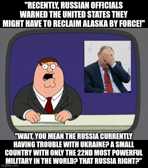 I don't think failing against the 22nd most powerful military has prepared you for failing against THE most powerful. | "RECENTLY, RUSSIAN OFFICIALS WARNED THE UNITED STATES THEY MIGHT HAVE TO RECLAIM ALASKA BY FORCE!"; "WAIT, YOU MEAN THE RUSSIA CURRENTLY HAVING TROUBLE WITH UKRAINE? A SMALL COUNTRY WITH ONLY THE 22ND MOST POWERFUL MILITARY IN THE WORLD? THAT RUSSIA RIGHT?" | image tagged in peter griffin news,vladimir putin,russia,ukraine,world war iii,mission failed | made w/ Imgflip meme maker