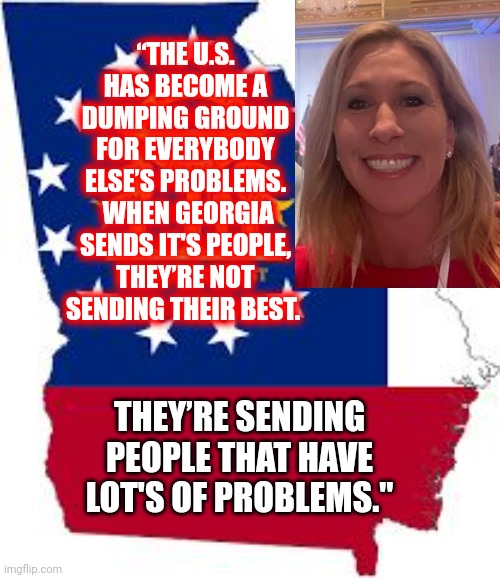 Apparently, There's An Over Abundance Of Stupid In Georgia | “THE U.S. HAS BECOME A DUMPING GROUND FOR EVERYBODY ELSE’S PROBLEMS.  WHEN GEORGIA SENDS IT'S PEOPLE, THEY’RE NOT SENDING THEIR BEST. THEY’RE SENDING PEOPLE THAT HAVE LOT'S OF PROBLEMS." | image tagged in georgia,mtg,begged for a pardon traitor greene,stupid,stupid trumpublican terrorist,she's stupid | made w/ Imgflip meme maker