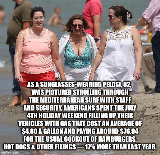 As a sunglasses-wearing Pelosi, 82, was pictured strolling through the Mediterranean surf with staff and security following clos | AS A SUNGLASSES-WEARING PELOSI, 82, 
WAS PICTURED STROLLING THROUGH THE MEDITERRANEAN SURF WITH STAFF AND SECURITY, AMERICANS SPENT THE JULY 4TH HOLIDAY WEEKEND FILLING UP THEIR VEHICLES WITH GAS THAT COST AN AVERAGE OF $4.80 A GALLON AND PAYING AROUND $76.94 FOR THE USUAL COOKOUT OF HAMBURGERS, HOT DOGS & OTHER FIXINGS — 17% MORE THAN LAST YEAR. | image tagged in nancy pelosi | made w/ Imgflip meme maker