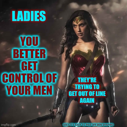 Somebody Has To Do Something And It's Obviously Not Going To Be The Men |  YOU BETTER GET CONTROL OF YOUR MEN; LADIES; THEY'RE TRYING TO GET OUT OF LINE
AGAIN; SEE?  IT'S EASY TO PISS OFF BEN SHAPIRO | image tagged in badass wonder woman,womens rights,strong women,women's rights,strength in numbers,women vs men | made w/ Imgflip meme maker